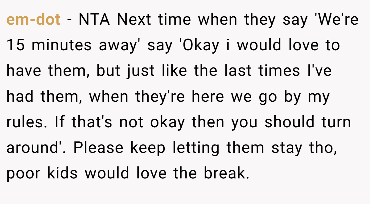 em-dot − NTA Next time when they say 'We're 15 minutes away' say 'Okay i would love to have them, but just like the last times I've had them, when they're here we go by my rules. If that's not okay then you should turn around'. Please keep letting them stay tho, poor kids would love the break.