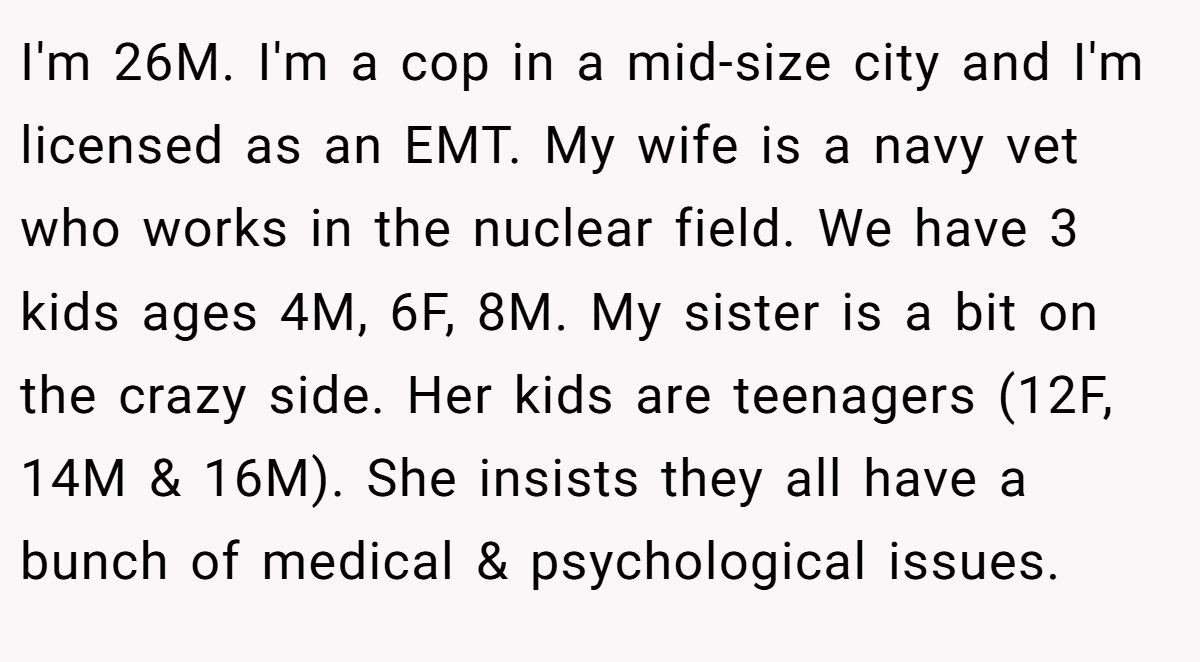 I'm 26M. I'm a cop in a mid-size city and I'm licensed as an EMT. My wife is a navy vet who works in the nuclear field. We have 3 kids ages 4M, 6F, 8M. My sister is a bit on the crazy side. Her kids are teenagers (12F, 14M & 16M). She insists they all have a bunch of medical & psychological issues.