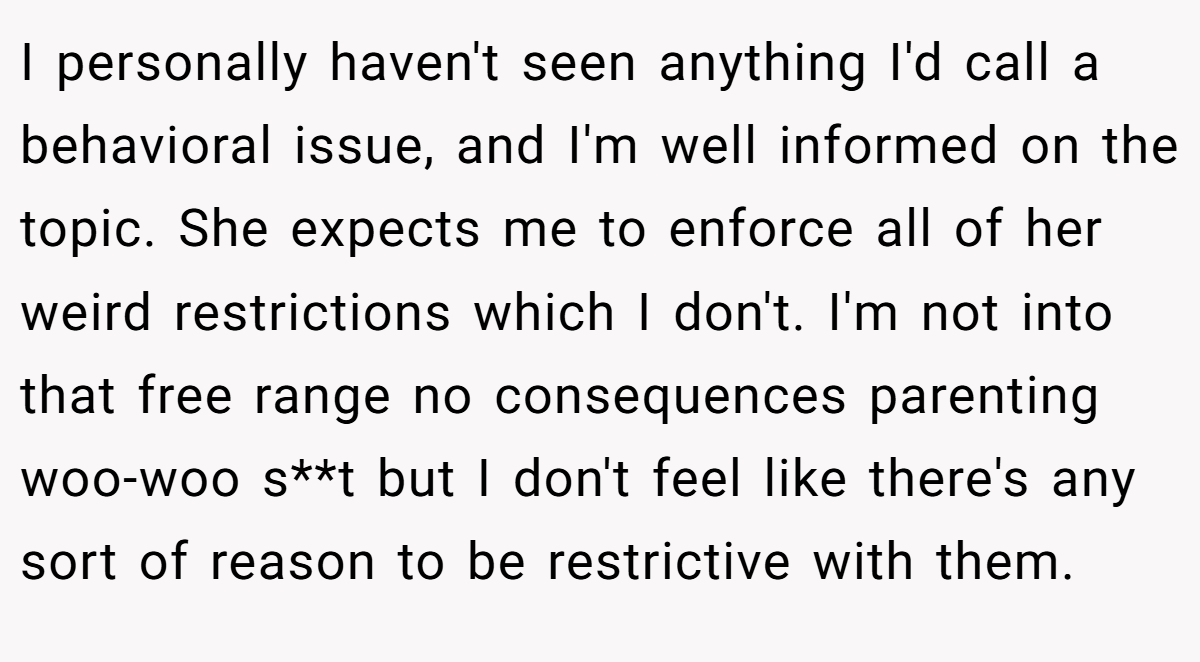 I personally haven't seen anything I'd call a behavioral issue, and I'm well informed on the topic. She expects me to enforce all of her weird restrictions which I don't. I'm not into that free range no consequences parenting woo-woo s**t but I don't feel like there's any sort of reason to be restrictive with them.