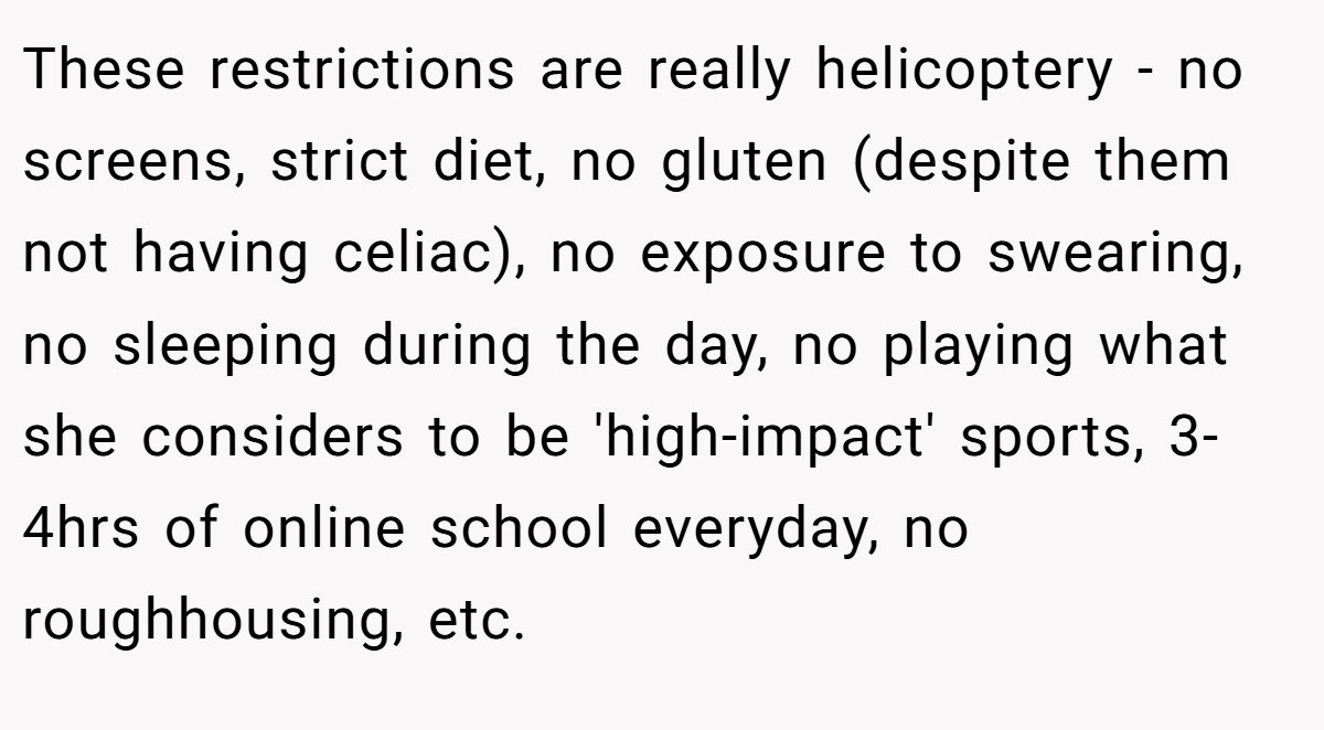 These restrictions are really helicoptery - no screens, strict diet, no gluten (despite them not having celiac), no exposure to swearing, no sleeping during the day, no playing what she considers to be 'high-impact' sports, 3-4hrs of online school everyday, no roughhousing, etc.