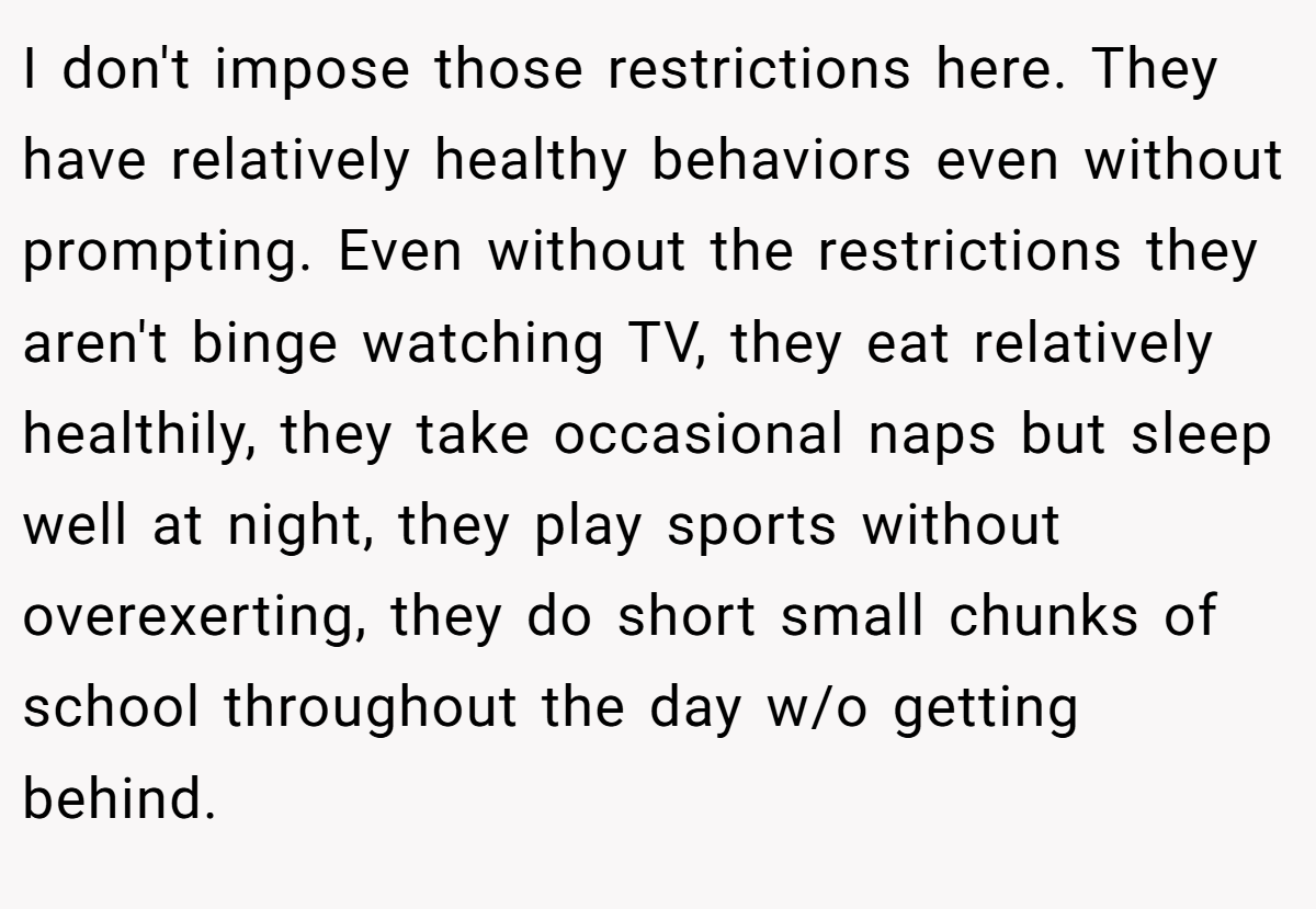I don't impose those restrictions here. They have relatively healthy behaviors even without prompting. Even without the restrictions they aren't binge watching TV, they eat relatively healthily, they take occasional naps but sleep well at night, they play sports without overexerting, they do short small chunks of school throughout the day w/o getting behind.