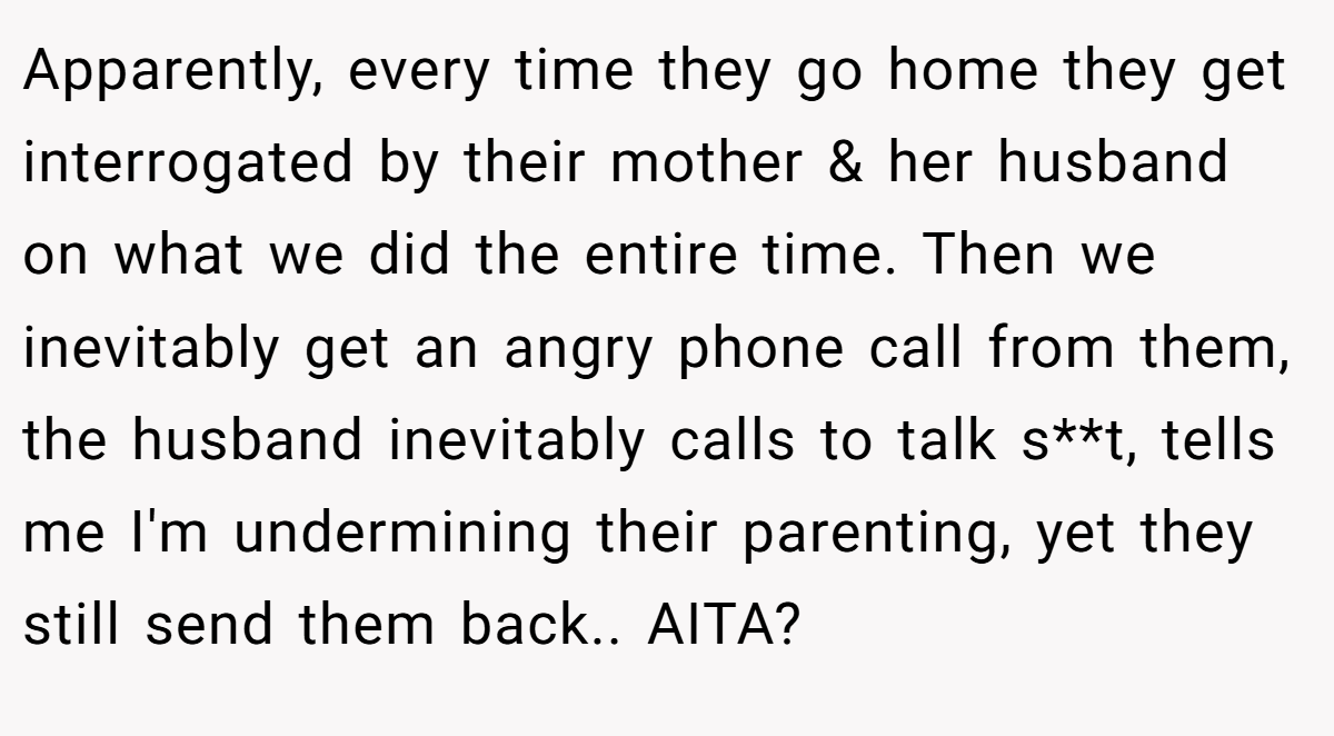 Apparently, every time they go home they get interrogated by their mother & her husband on what we did the entire time. Then we inevitably get an angry phone call from them, the husband inevitably calls to talk s**t, tells me I'm undermining their parenting, yet they still send them back.. AITA?