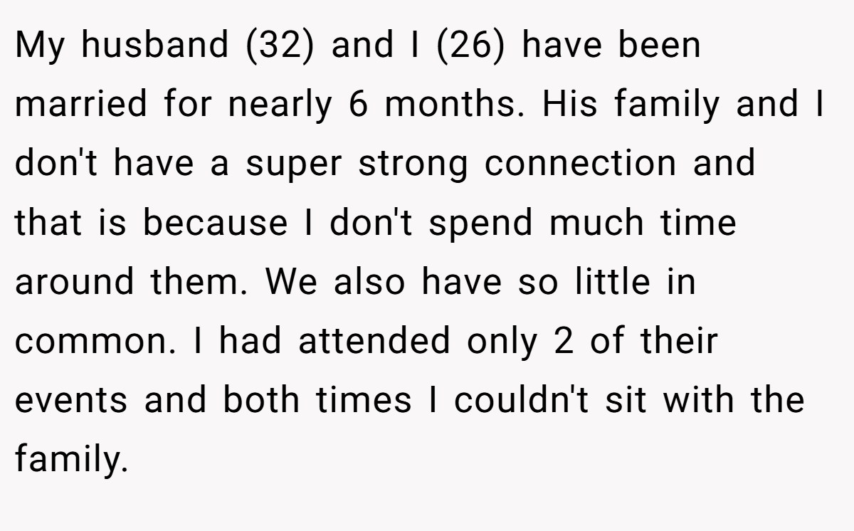 My husband (32) and I (26) have been married for nearly 6 months. His family and I don't have a super strong connection and that is because I don't spend much time around them. We also have so little in common. I had attended only 2 of their events and both times I couldn't sit with the family.