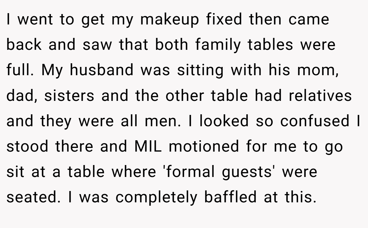I went to get my makeup fixed then came back and saw that both family tables were full. My husband was sitting with his mom, dad, sisters and the other table had relatives and they were all men. I looked so confused I stood there and MIL motioned for me to go sit at a table where 'formal guests' were seated. I was completely baffled at this.