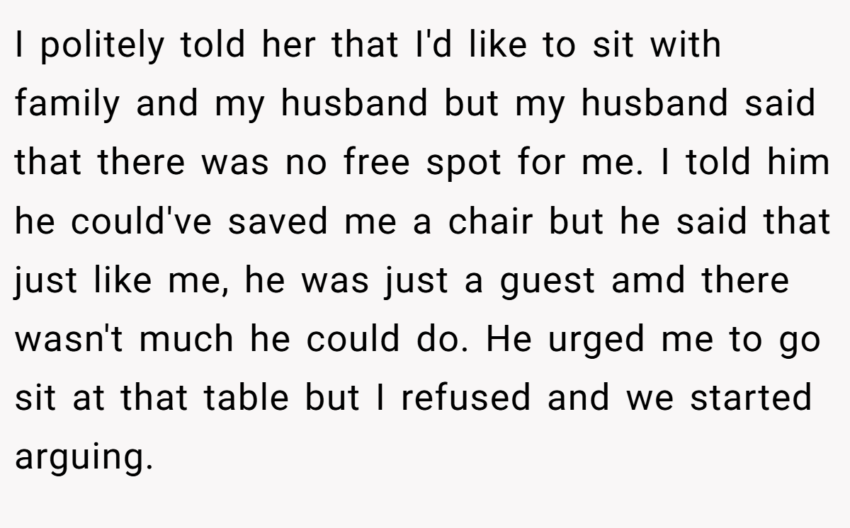 I politely told her that I'd like to sit with family and my husband but my husband said that there was no free spot for me. I told him he could've saved me a chair but he said that just like me, he was just a guest amd there wasn't much he could do. He urged me to go sit at that table but I refused and we started arguing.