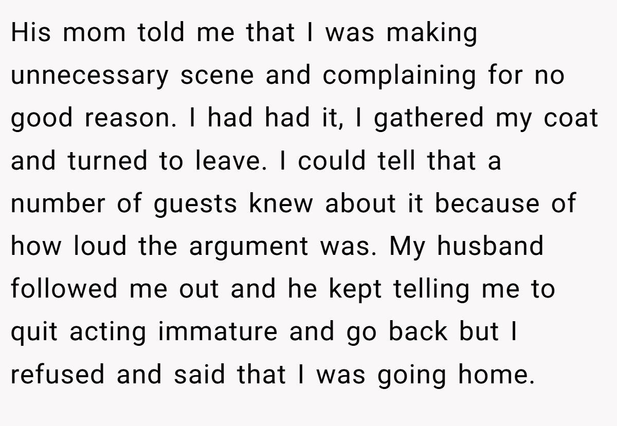 His mom told me that I was making unnecessary scene and complaining for no good reason. I had had it, I gathered my coat and turned to leave. I could tell that a number of guests knew about it because of how loud the argument was. My husband followed me out and he kept telling me to quit acting immature and go back but I refused and said that I was going home.