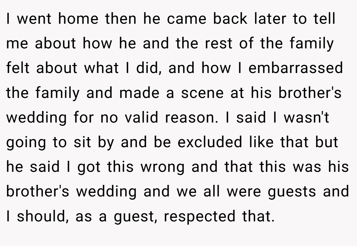 I went home then he came back later to tell me about how he and the rest of the family felt about what I did, and how I embarrassed the family and made a scene at his brother's wedding for no valid reason. I said I wasn't going to sit by and be excluded like that but he said I got this wrong and that this was his brother's wedding and we all were guests and I should, as a guest, respected that.