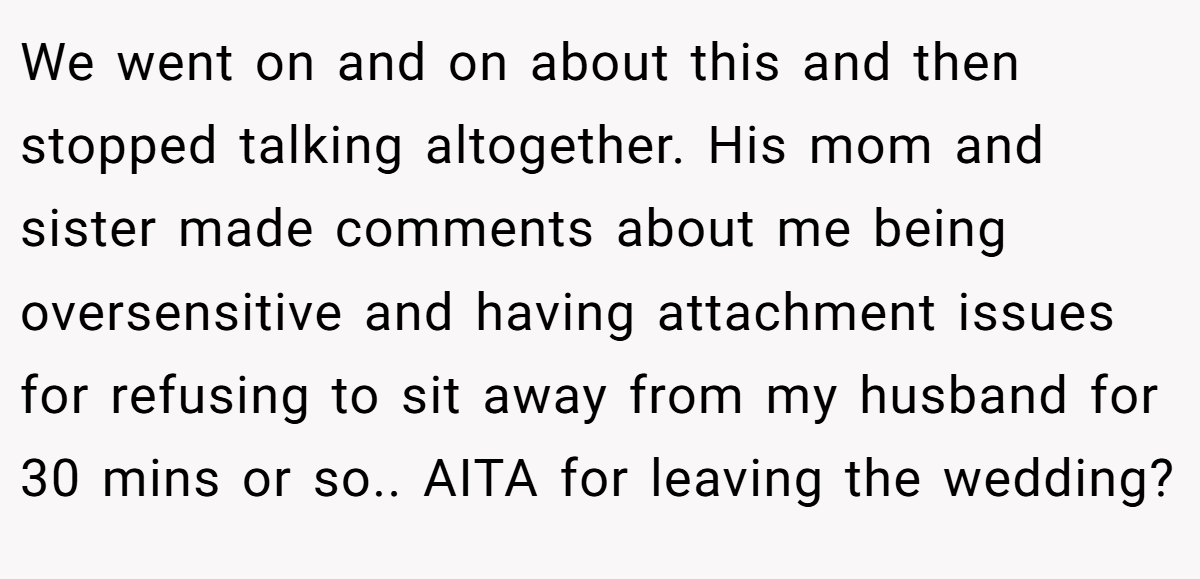 We went on and on about this and then stopped talking altogether. His mom and sister made comments about me being oversensitive and having attachment issues for refusing to sit away from my husband for 30 mins or so.. AITA for leaving the wedding?