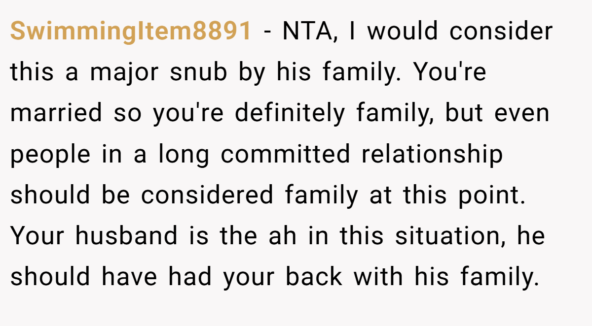 SwimmingItem8891 − NTA, I would consider this a major snub by his family. You're married so you're definitely family, but even people in a long committed relationship should be considered family at this point. Your husband is the ah in this situation, he should have had your back with his family.
