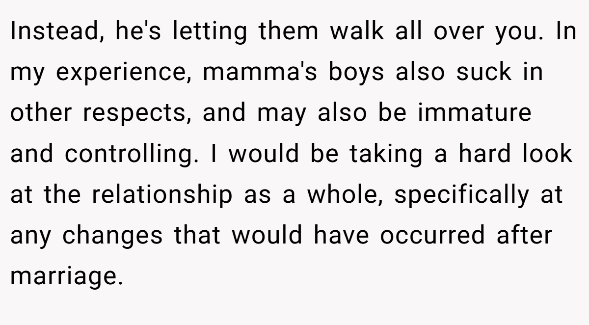 Instead, he's letting them walk all over you. In my experience, mamma's boys also suck in other respects, and may also be immature and controlling. I would be taking a hard look at the relationship as a whole, specifically at any changes that would have occurred after marriage.