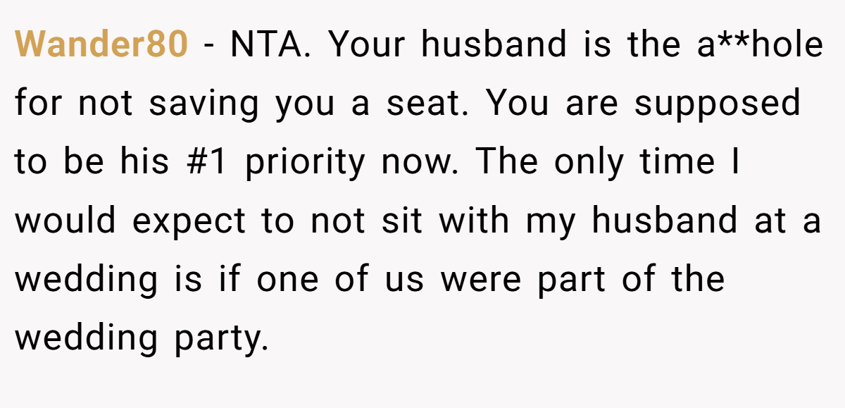 Wander80 − NTA. Your husband is the a**hole for not saving you a seat. You are supposed to be his #1 priority now. The only time I would expect to not sit with my husband at a wedding is if one of us were part of the wedding party.