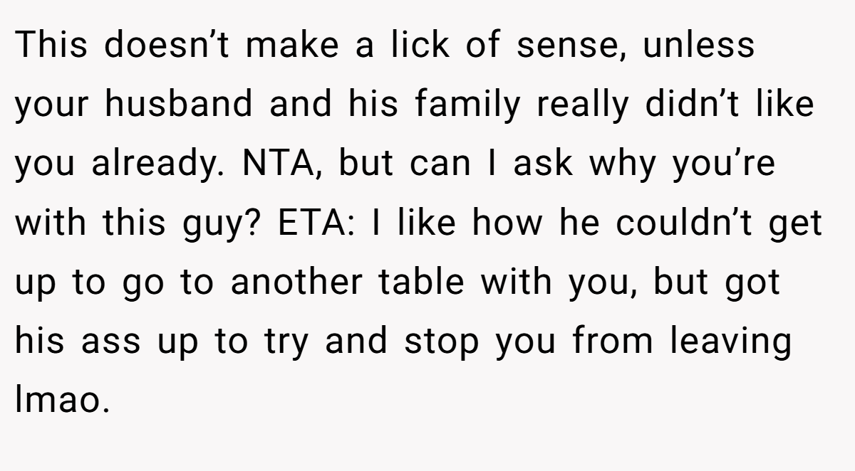 This doesn’t make a lick of sense, unless your husband and his family really didn’t like you already. NTA, but can I ask why you’re with this guy? ETA: I like how he couldn’t get up to go to another table with you, but got his ass up to try and stop you from leaving lmao.