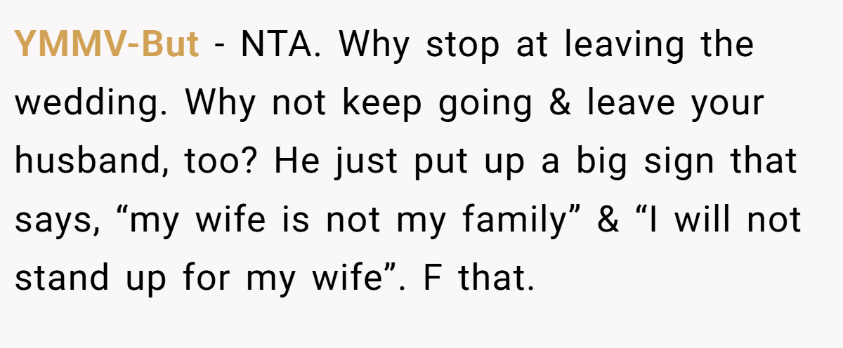 YMMV-But − NTA. Why stop at leaving the wedding. Why not keep going & leave your husband, too? He just put up a big sign that says, “my wife is not my family” & “I will not stand up for my wife”. F that.