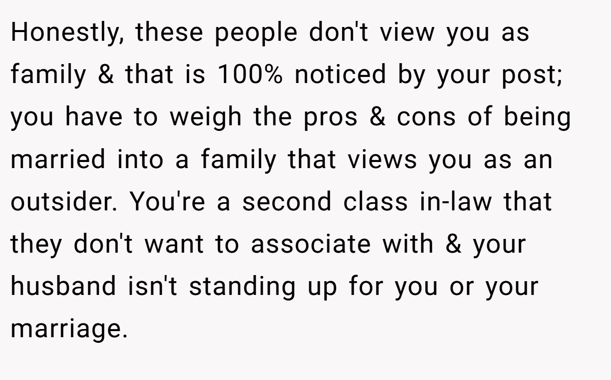 Honestly, these people don't view you as family & that is 100% noticed by your post; you have to weigh the pros & cons of being married into a family that views you as an outsider. You're a second class in-law that they don't want to associate with & your husband isn't standing up for you or your marriage.