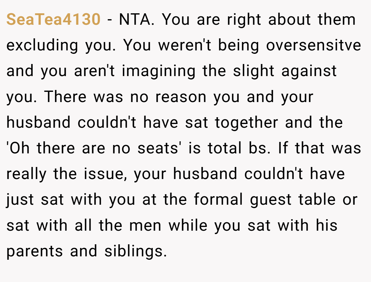 SeaTea4130 − NTA. You are right about them excluding you. You weren't being oversensitve and you aren't imagining the slight against you. There was no reason you and your husband couldn't have sat together and the 'Oh there are no seats' is total bs. If that was really the issue, your husband couldn't have just sat with you at the formal guest table or sat with all the men while you sat with his parents and siblings.