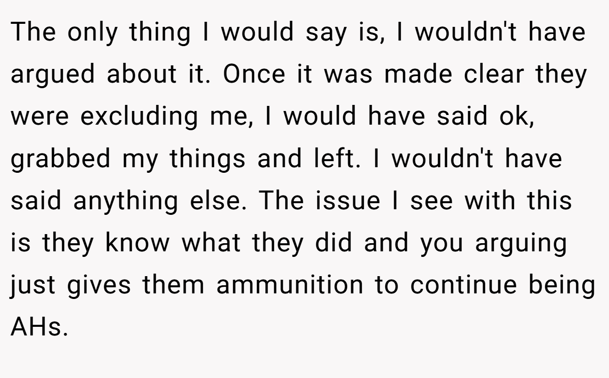 The only thing I would say is, I wouldn't have argued about it. Once it was made clear they were excluding me, I would have said ok, grabbed my things and left. I wouldn't have said anything else. The issue I see with this is they know what they did and you arguing just gives them ammunition to continue being AHs.