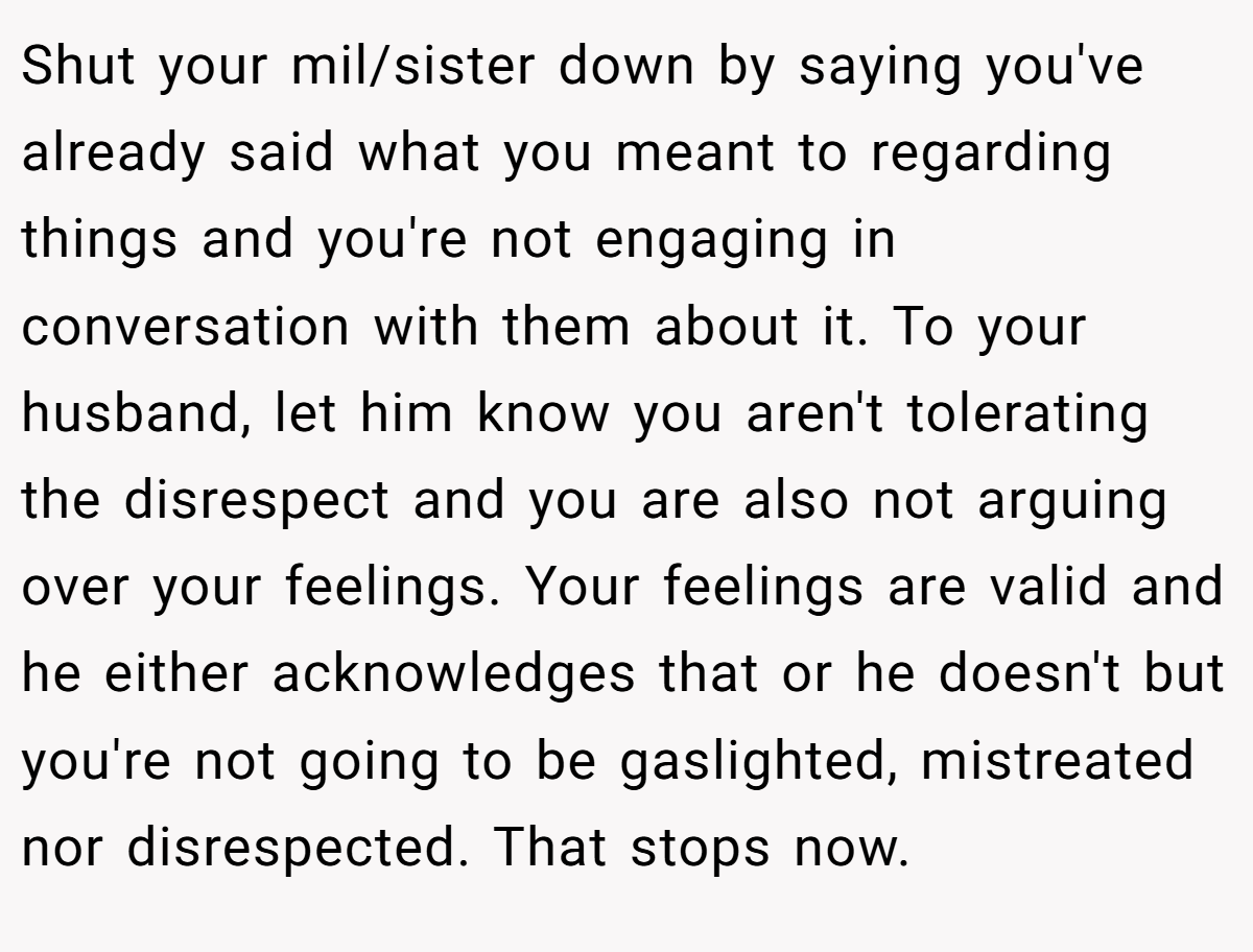 Shut your mil/sister down by saying you've already said what you meant to regarding things and you're not engaging in conversation with them about it. To your husband, let him know you aren't tolerating the disrespect and you are also not arguing over your feelings. Your feelings are valid and he either acknowledges that or he doesn't but you're not going to be gaslighted, mistreated nor disrespected. That stops now.