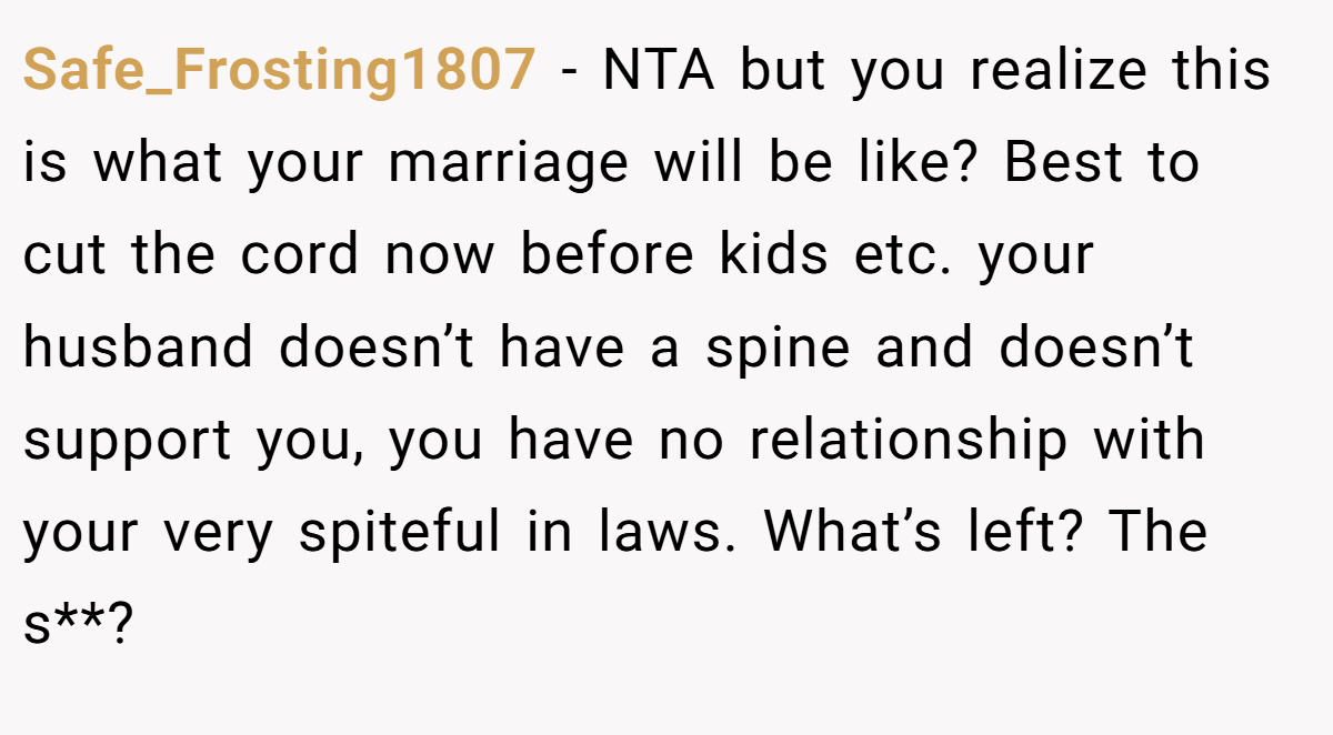 Safe_Frosting1807 − NTA but you realize this is what your marriage will be like? Best to cut the cord now before kids etc. your husband doesn’t have a spine and doesn’t support you, you have no relationship with your very spiteful in laws. What’s left? The s**?