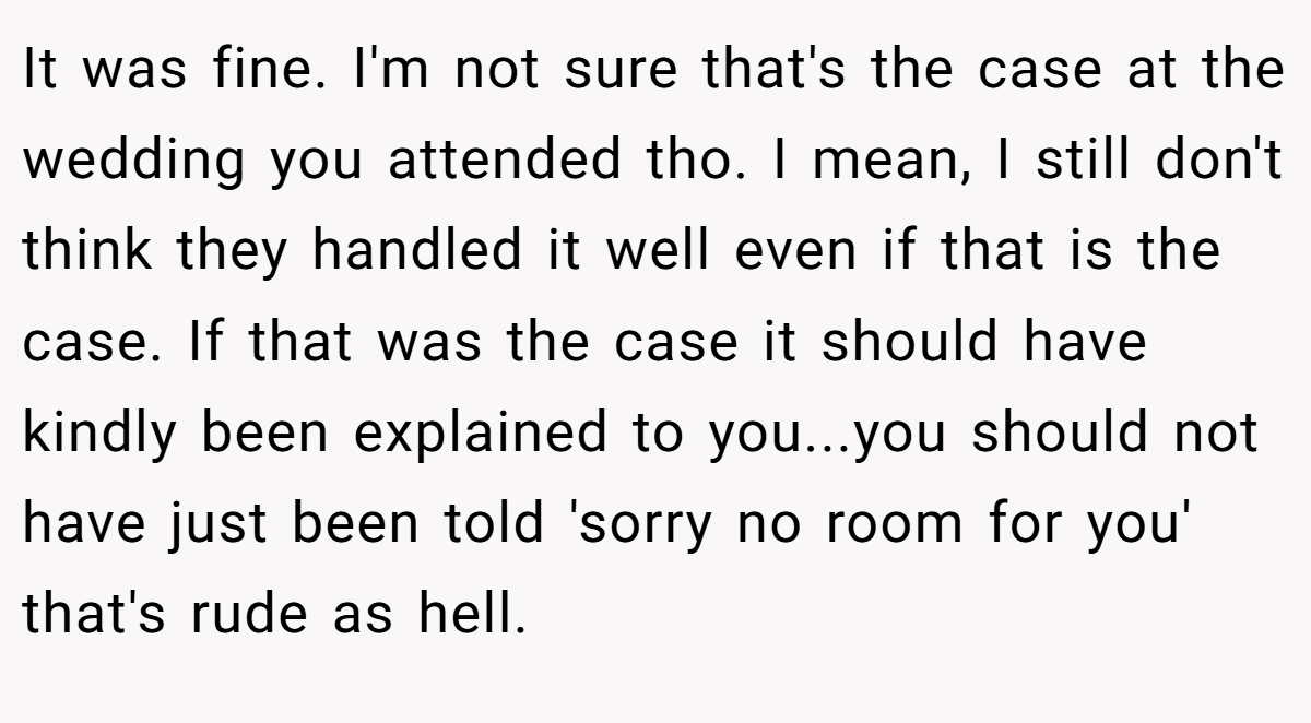 It was fine. I'm not sure that's the case at the wedding you attended tho. I mean, I still don't think they handled it well even if that is the case. If that was the case it should have kindly been explained to you...you should not have just been told 'sorry no room for you' that's rude as hell.