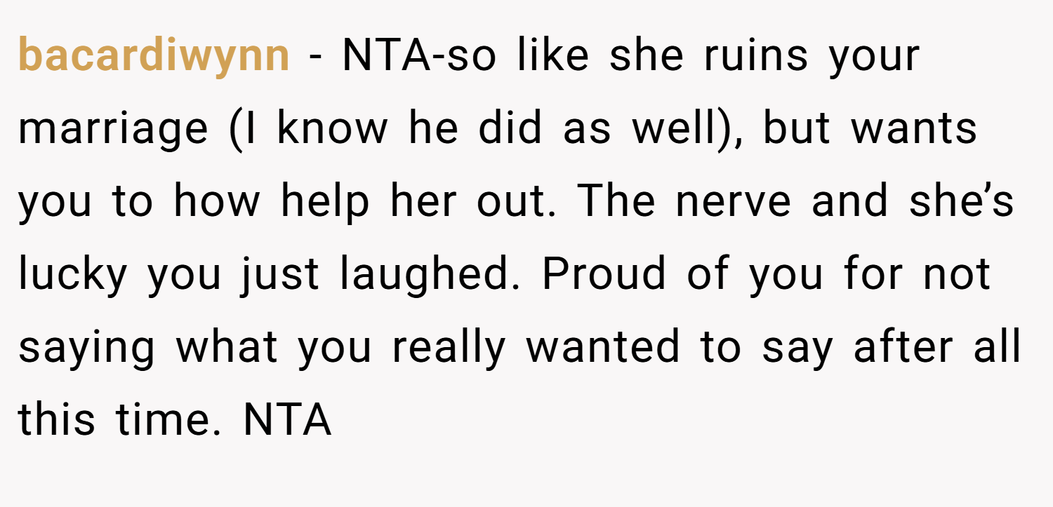 bacardiwynn − NTA-so like she ruins your marriage (I know he did as well), but wants you to how help her out. The nerve and she’s lucky you just laughed. Proud of you for not saying what you really wanted to say after all this time. NTA