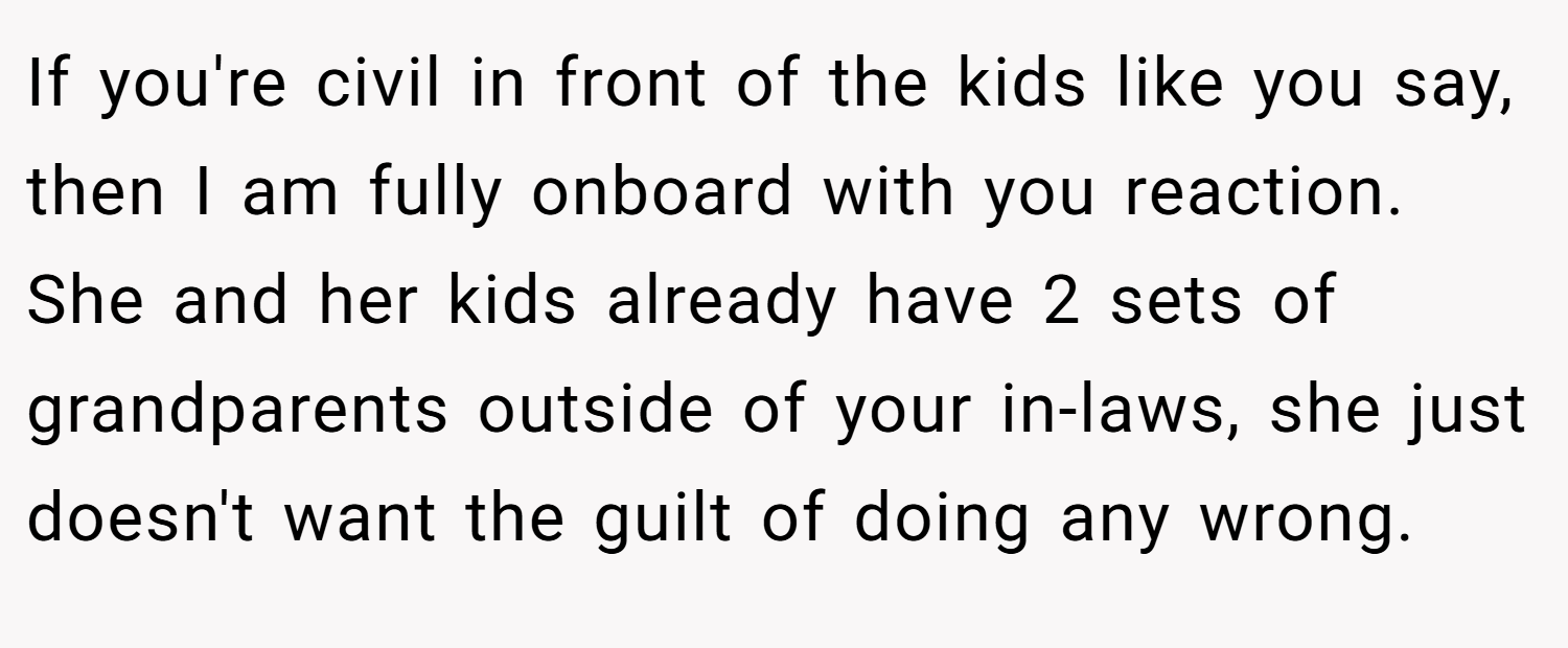 If you're civil in front of the kids like you say, then I am fully onboard with you reaction. She and her kids already have 2 sets of grandparents outside of your in-laws, she just doesn't want the guilt of doing any wrong.