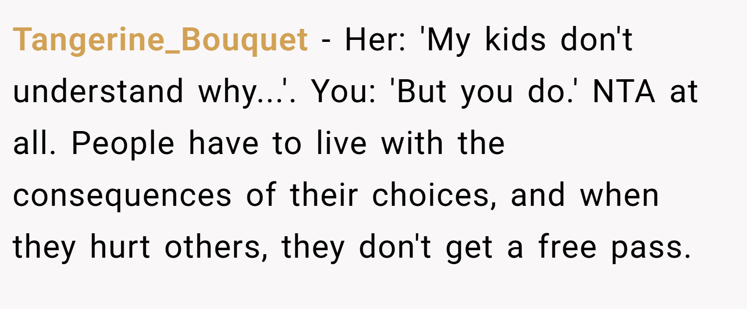 Tangerine_Bouquet − Her: 'My kids don't understand why...'. You: 'But you do.' NTA at all. People have to live with the consequences of their choices, and when they hurt others, they don't get a free pass.
