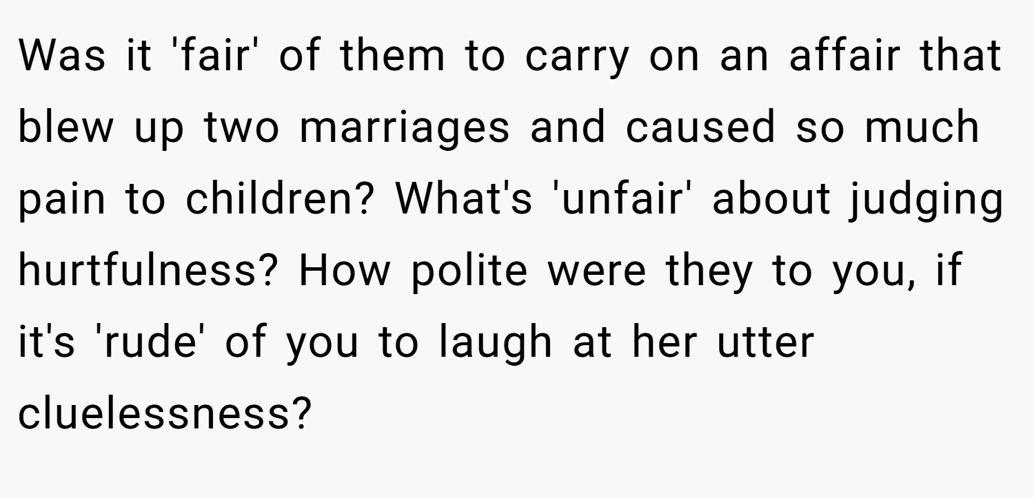 Was it 'fair' of them to carry on an affair that blew up two marriages and caused so much pain to children? What's 'unfair' about judging hurtfulness? How polite were they to you, if it's 'rude' of you to laugh at her utter cluelessness?