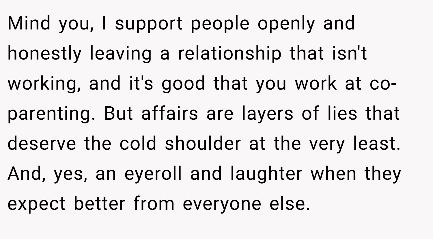 Mind you, I support people openly and honestly leaving a relationship that isn't working, and it's good that you work at co-parenting. But affairs are layers of lies that deserve the cold shoulder at the very least. And, yes, an eyeroll and laughter when they expect better from everyone else.