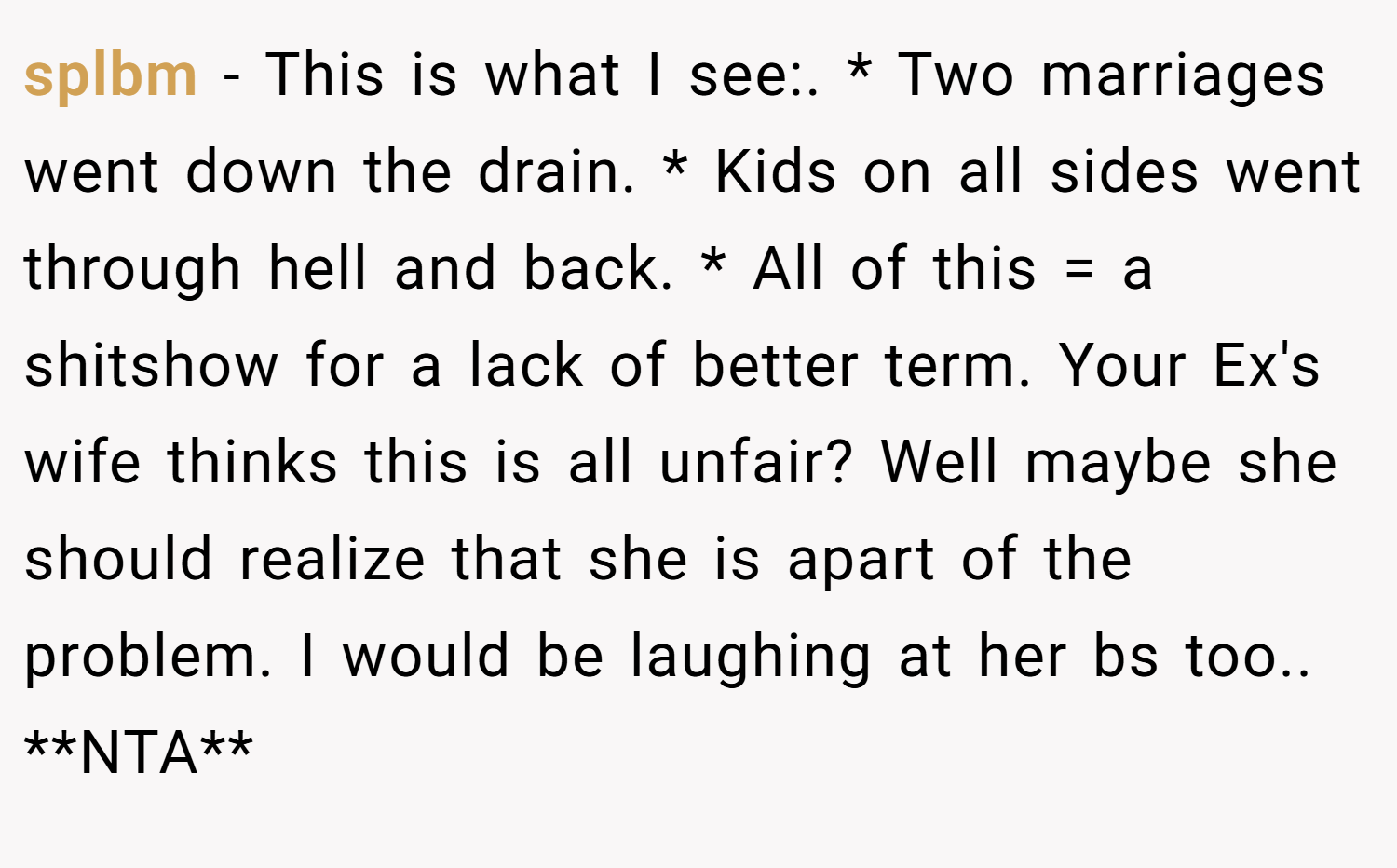 splbm − This is what I see:. * Two marriages went down the drain. * Kids on all sides went through hell and back. * All of this = a shitshow for a lack of better term. Your Ex's wife thinks this is all unfair? Well maybe she should realize that she is apart of the problem. I would be laughing at her bs too.. **NTA**