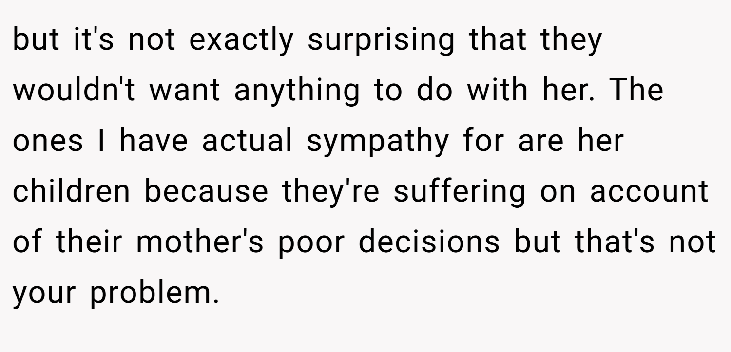 but it's not exactly surprising that they wouldn't want anything to do with her. The ones I have actual sympathy for are her children because they're suffering on account of their mother's poor decisions but that's not your problem.