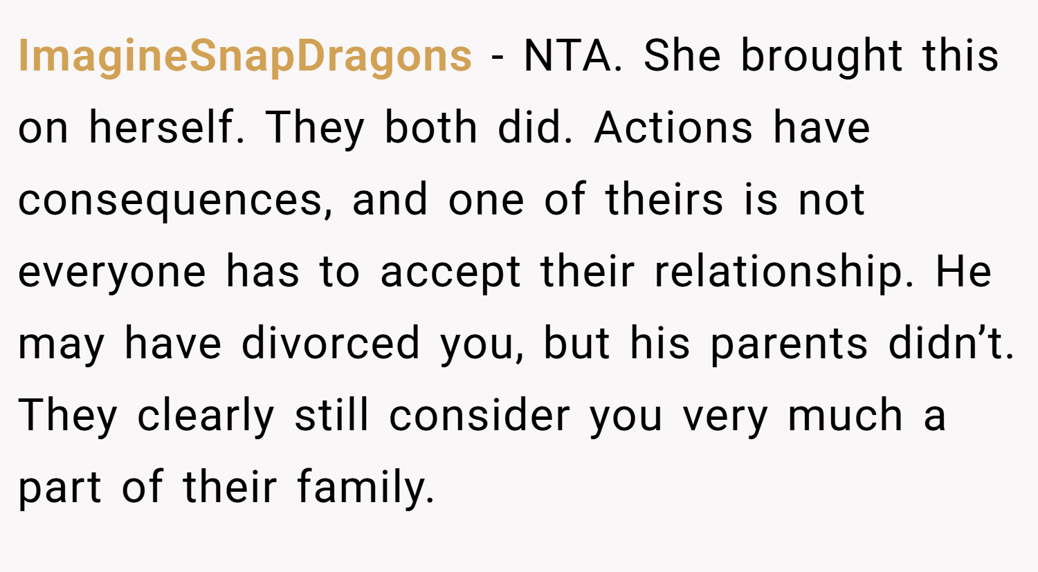 ImagineSnapDragons − NTA. She brought this on herself. They both did. Actions have consequences, and one of theirs is not everyone has to accept their relationship. He may have divorced you, but his parents didn’t. They clearly still consider you very much a part of their family.