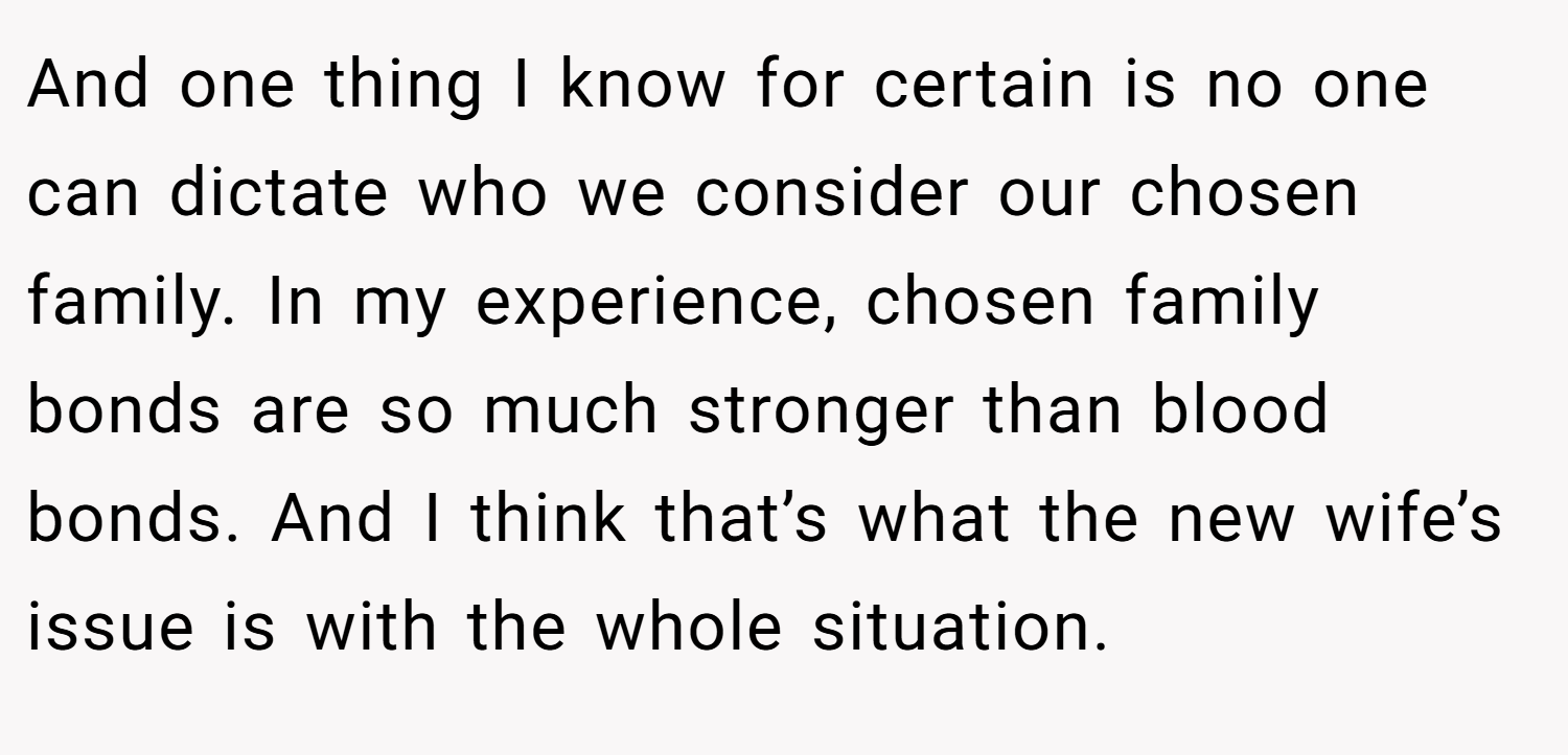 And one thing I know for certain is no one can dictate who we consider our chosen family. In my experience, chosen family bonds are so much stronger than blood bonds. And I think that’s what the new wife’s issue is with the whole situation.