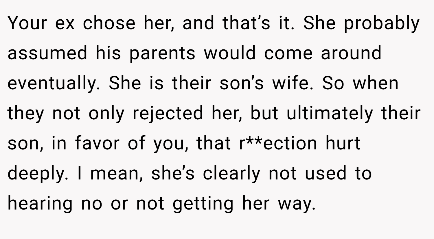 Your ex chose her, and that’s it. She probably assumed his parents would come around eventually. She is their son’s wife. So when they not only rejected her, but ultimately their son, in favor of you, that r**ection hurt deeply. I mean, she’s clearly not used to hearing no or not getting her way.