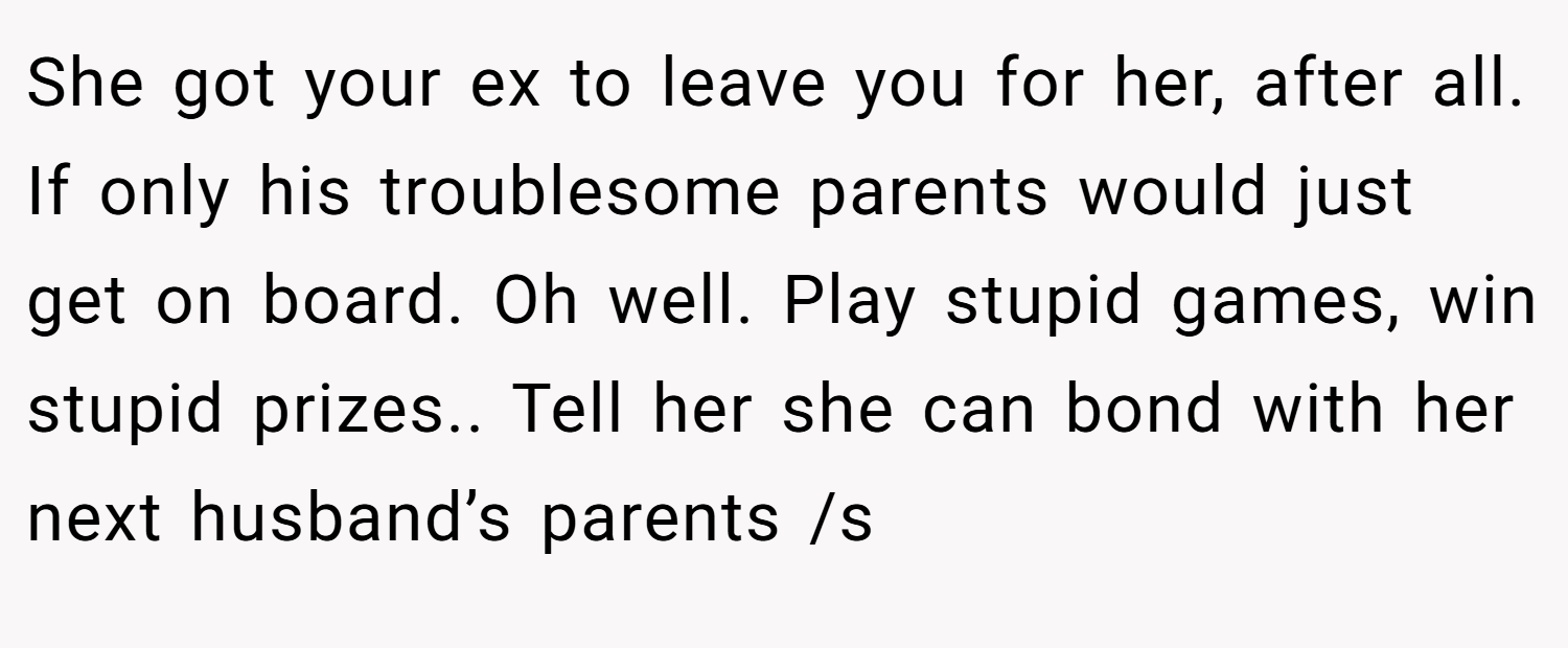 She got your ex to leave you for her, after all. If only his troublesome parents would just get on board. Oh well. Play stupid games, win stupid prizes.. Tell her she can bond with her next husband’s parents /s
