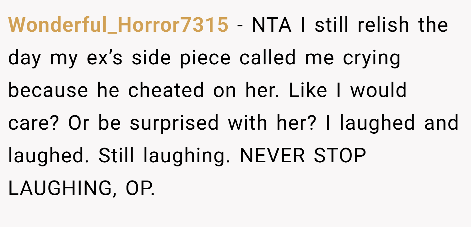 Wonderful_Horror7315 − NTA I still relish the day my ex’s side piece called me crying because he cheated on her. Like I would care? Or be surprised with her? I laughed and laughed. Still laughing. NEVER STOP LAUGHING, OP.