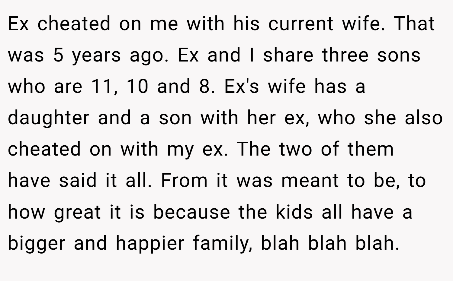 Ex cheated on me with his current wife. That was 5 years ago. Ex and I share three sons who are 11, 10 and 8. Ex's wife has a daughter and a son with her ex, who she also cheated on with my ex. The two of them have said it all. From it was meant to be, to how great it is because the kids all have a bigger and happier family, blah blah blah.