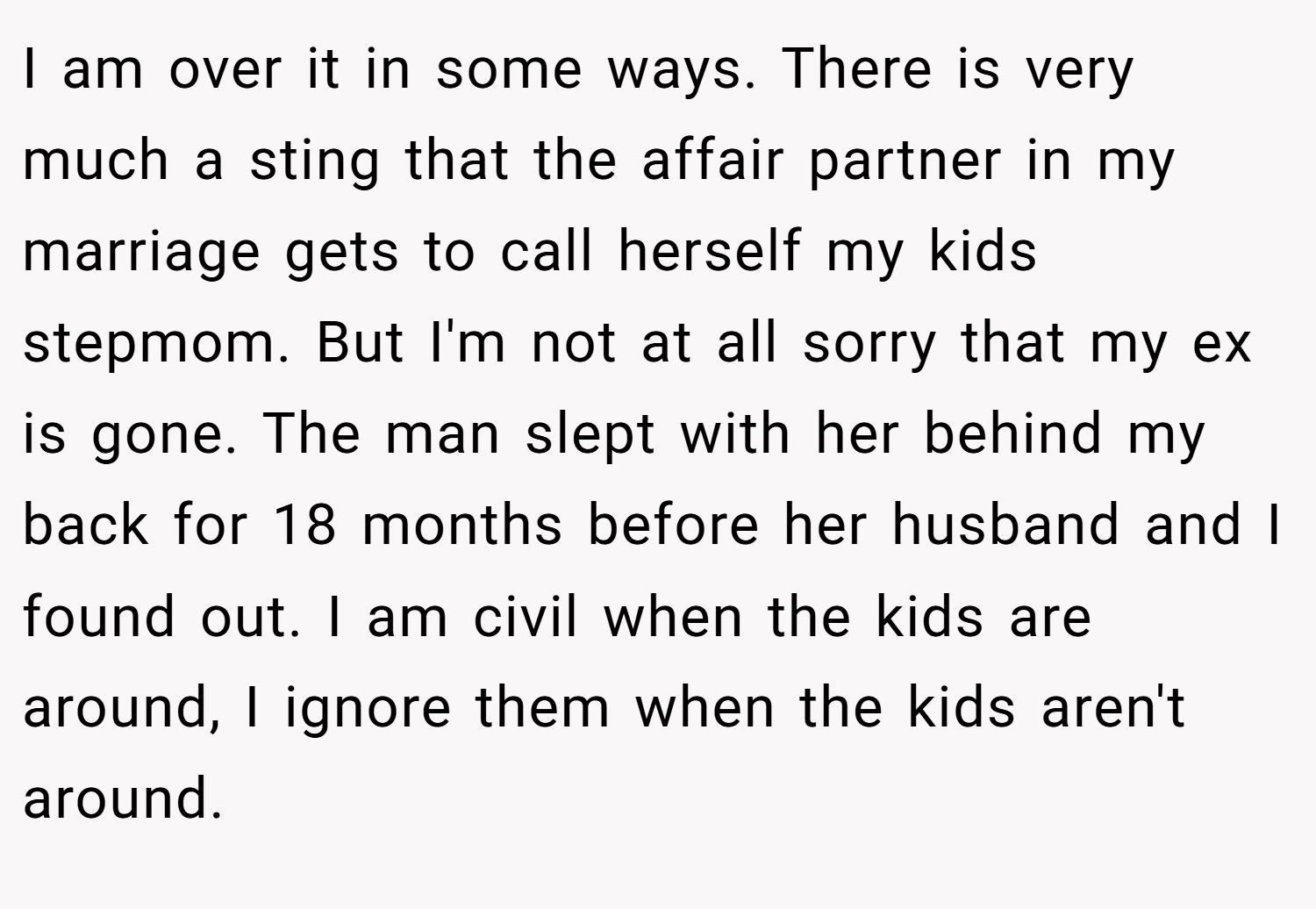 I am over it in some ways. There is very much a sting that the affair partner in my marriage gets to call herself my kids stepmom. But I'm not at all sorry that my ex is gone. The man slept with her behind my back for 18 months before her husband and I found out. I am civil when the kids are around, I ignore them when the kids aren't around.