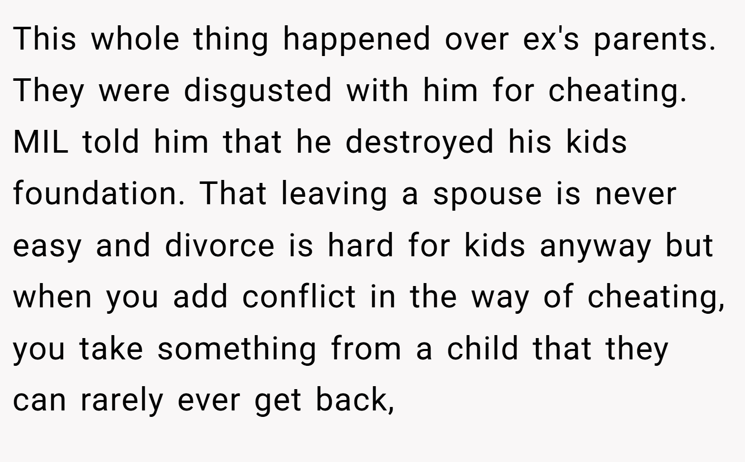 This whole thing happened over ex's parents. They were disgusted with him for cheating. MIL told him that he destroyed his kids foundation. That leaving a spouse is never easy and divorce is hard for kids anyway but when you add conflict in the way of cheating, you take something from a child that they can rarely ever get back,