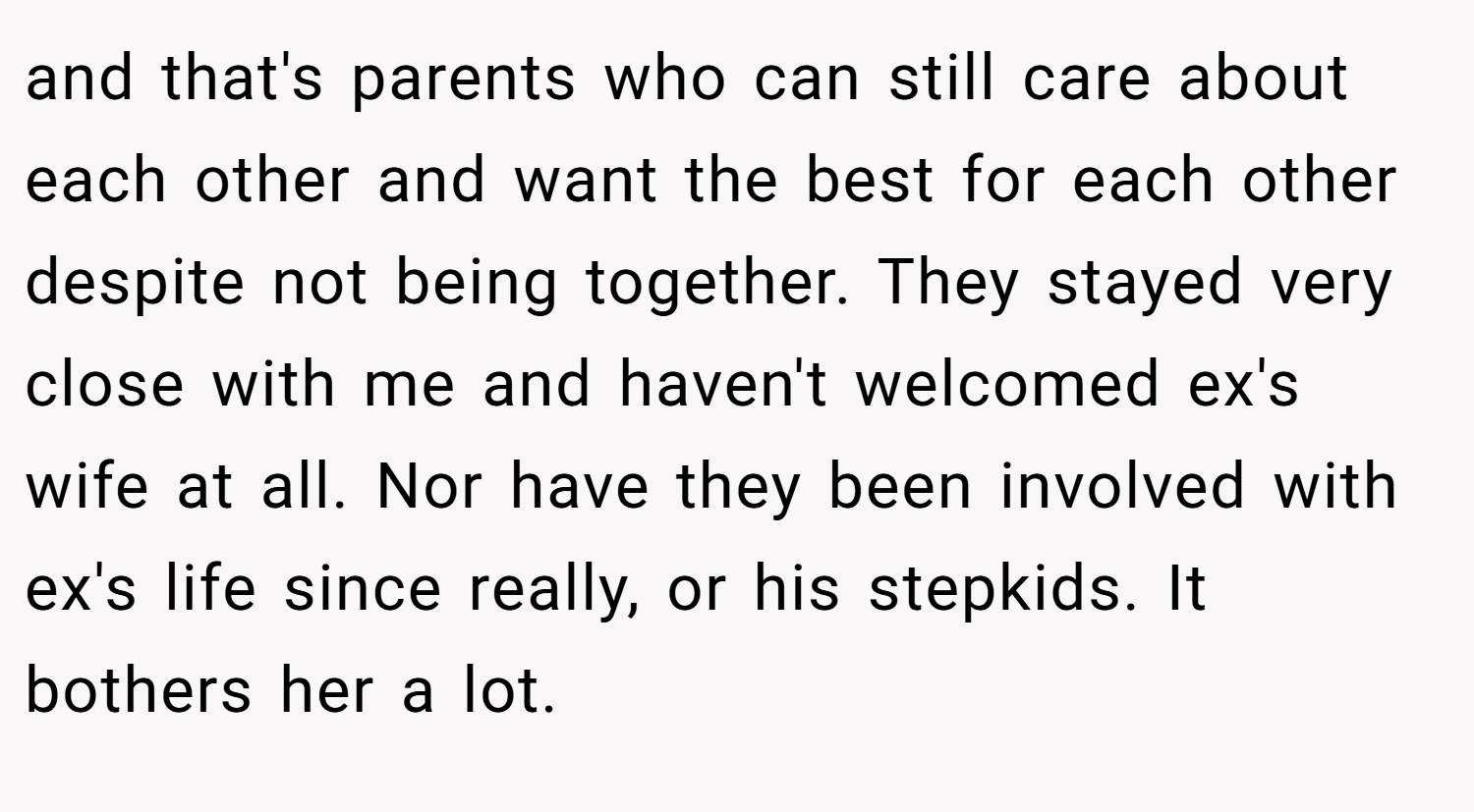 and that's parents who can still care about each other and want the best for each other despite not being together. They stayed very close with me and haven't welcomed ex's wife at all. Nor have they been involved with ex's life since really, or his stepkids. It bothers her a lot.