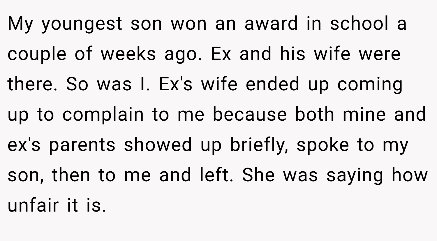 My youngest son won an award in school a couple of weeks ago. Ex and his wife were there. So was I. Ex's wife ended up coming up to complain to me because both mine and ex's parents showed up briefly, spoke to my son, then to me and left. She was saying how unfair it is.