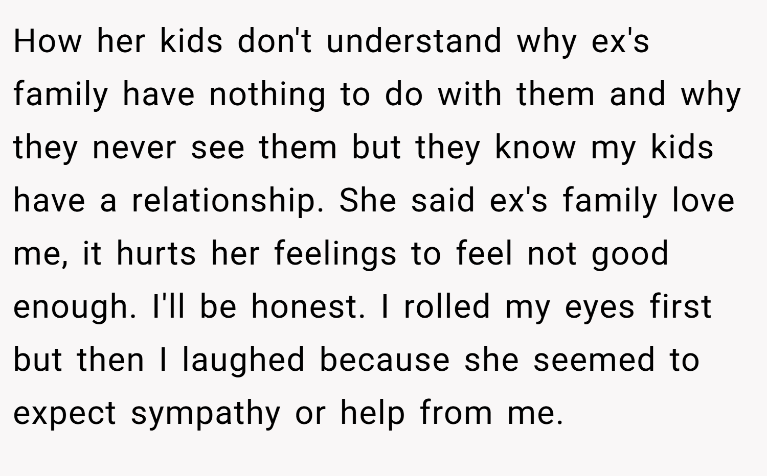 How her kids don't understand why ex's family have nothing to do with them and why they never see them but they know my kids have a relationship. She said ex's family love me, it hurts her feelings to feel not good enough. I'll be honest. I rolled my eyes first but then I laughed because she seemed to expect sympathy or help from me.