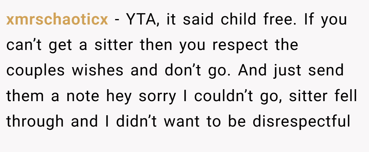 xmrschaoticx − YTA, it said child free. If you can’t get a sitter then you respect the couples wishes and don’t go. And just send them a note hey sorry I couldn’t go, sitter fell through and I didn’t want to be disrespectful