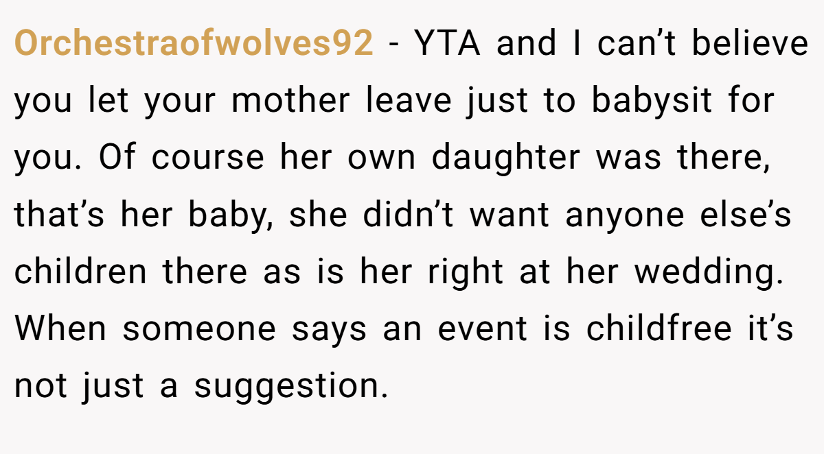 Orchestraofwolves92 − YTA and I can’t believe you let your mother leave just to babysit for you. Of course her own daughter was there, that’s her baby, she didn’t want anyone else’s children there as is her right at her wedding. When someone says an event is childfree it’s not just a suggestion.