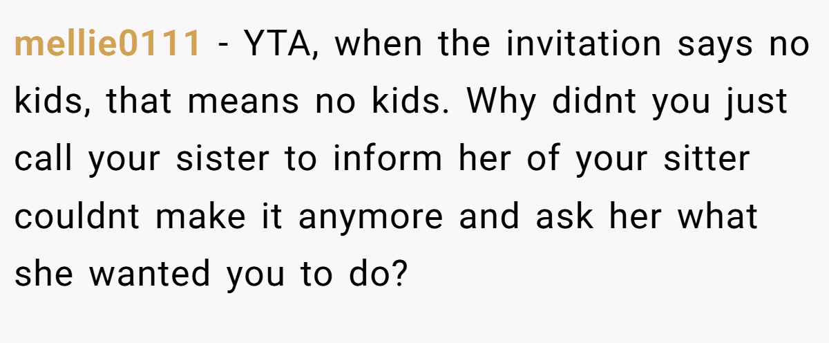 mellie0111 − YTA, when the invitation says no kids, that means no kids. Why didnt you just call your sister to inform her of your sitter couldnt make it anymore and ask her what she wanted you to do?