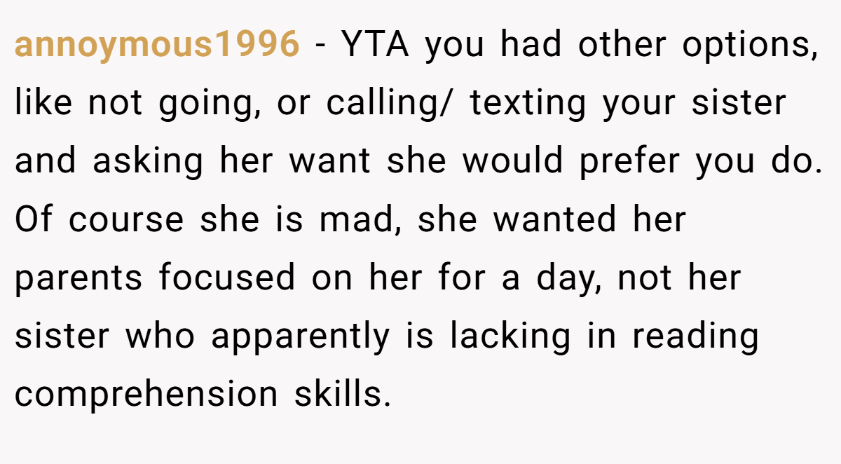 annoymous1996 − YTA you had other options, like not going, or calling/ texting your sister and asking her want she would prefer you do. Of course she is mad, she wanted her parents focused on her for a day, not her sister who apparently is lacking in reading comprehension skills.