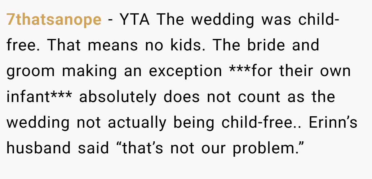 7thatsanope − YTA The wedding was child-free. That means no kids. The bride and groom making an exception ***for their own infant*** absolutely does not count as the wedding not actually being child-free.. Erinn’s husband said “that’s not our problem.”
