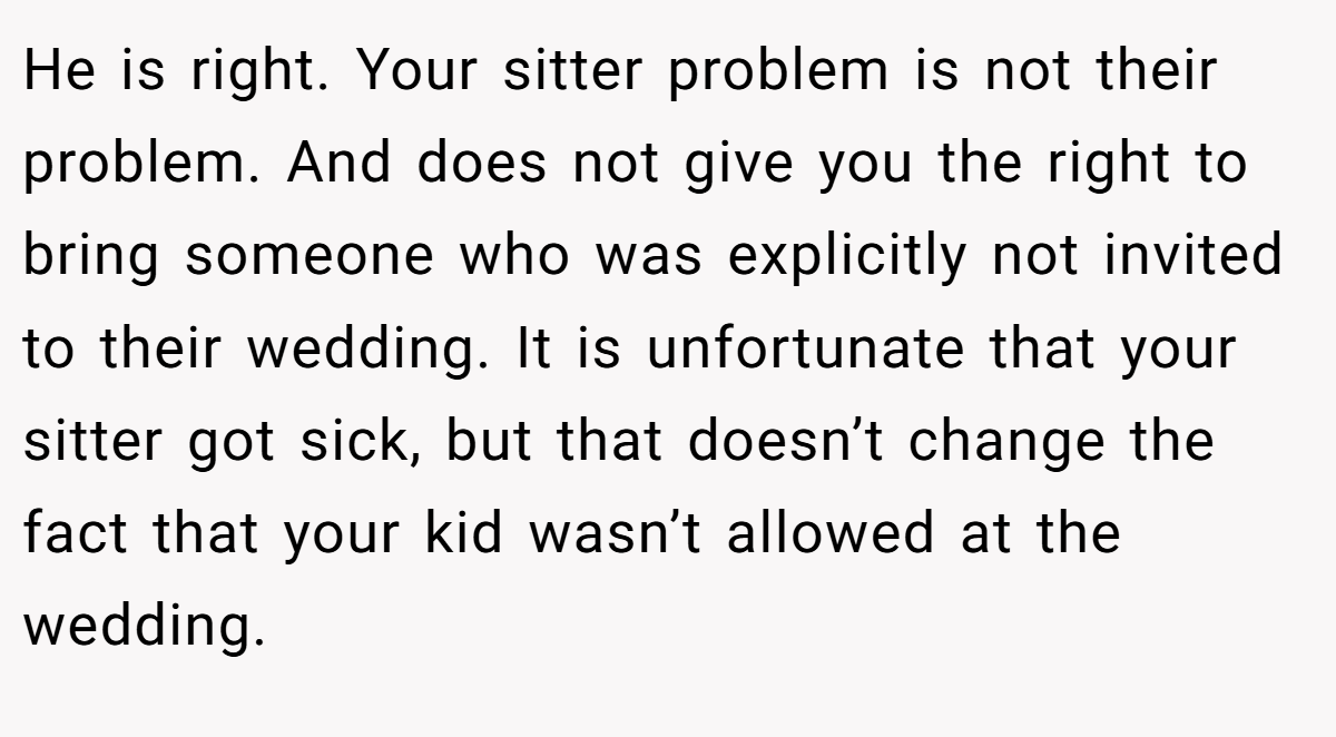 He is right. Your sitter problem is not their problem. And does not give you the right to bring someone who was explicitly not invited to their wedding. It is unfortunate that your sitter got sick, but that doesn’t change the fact that your kid wasn’t allowed at the wedding.