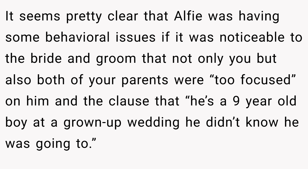 It seems pretty clear that Alfie was having some behavioral issues if it was noticeable to the bride and groom that not only you but also both of your parents were “too focused” on him and the clause that “he’s a 9 year old boy at a grown-up wedding he didn’t know he was going to.”