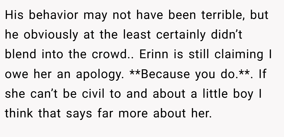His behavior may not have been terrible, but he obviously at the least certainly didn’t blend into the crowd.. Erinn is still claiming I owe her an apology. **Because you do.**. If she can’t be civil to and about a little boy I think that says far more about her.