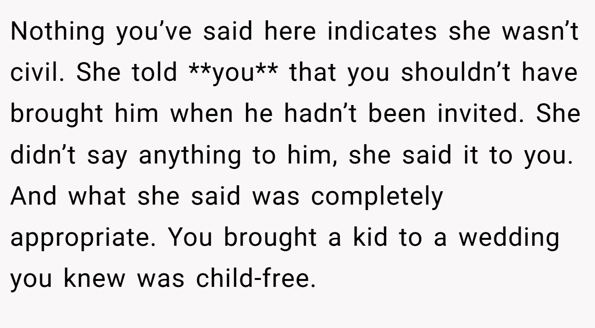 Nothing you’ve said here indicates she wasn’t civil. She told **you** that you shouldn’t have brought him when he hadn’t been invited. She didn’t say anything to him, she said it to you. And what she said was completely appropriate. You brought a kid to a wedding you knew was child-free.